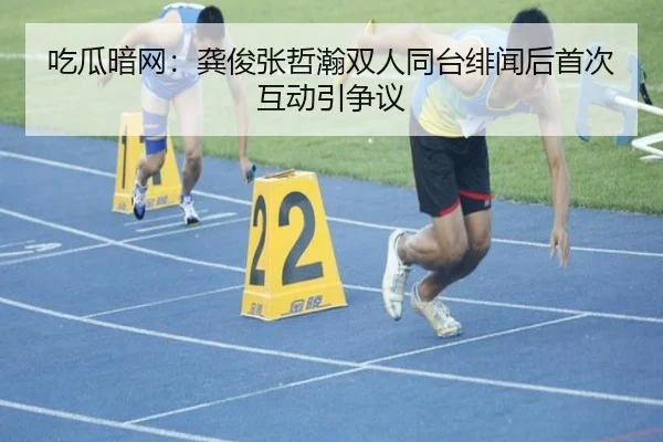 吃瓜暗网：龚俊张哲瀚双人同台绯闻后首次互动引争议